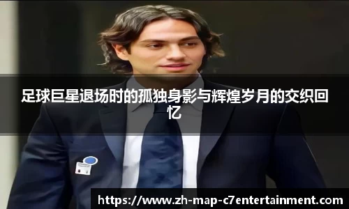 足球巨星退场时的孤独身影与辉煌岁月的交织回忆